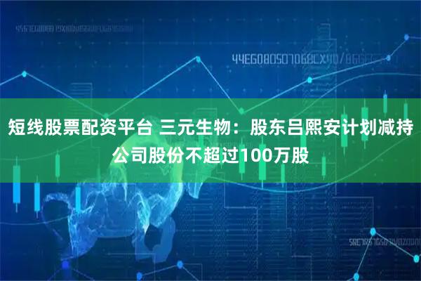 短线股票配资平台 三元生物：股东吕熙安计划减持公司股份不超过100万股