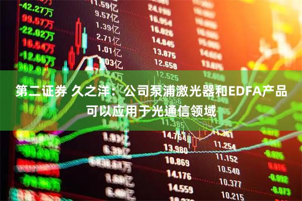 第二证券 久之洋：公司泵浦激光器和EDFA产品可以应用于光通信领域