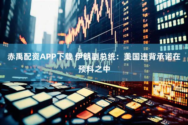 赤禹配资APP下载 伊朗副总统：美国违背承诺在预料之中