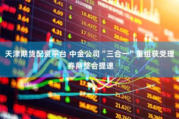 天津期货配资平台 中金公司“三合一”重组获受理 券商整合提速