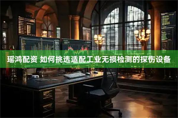 瑶鸿配资 如何挑选适配工业无损检测的探伤设备